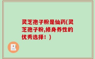 灵芝孢子粉是仙药(灵芝孢子粉,修身养性的优秀选择！)