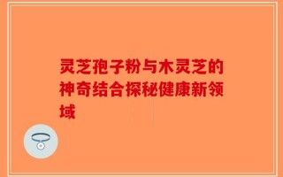 灵芝孢子粉与木灵芝的神奇结合探秘健康新领域