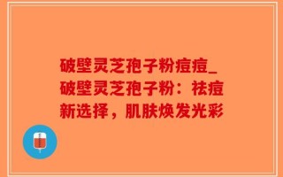 破壁灵芝孢子粉痘痘_破壁灵芝孢子粉：祛痘新选择，肌肤焕发光彩