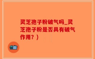 灵芝孢子粉破气吗_灵芝孢子粉是否具有破气作用？)