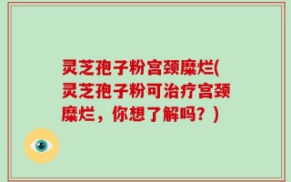 灵芝孢子粉宫颈糜烂(灵芝孢子粉可治疗宫颈糜烂，你想了解吗？)