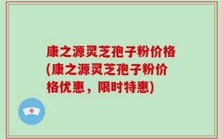 康之源灵芝孢子粉价格(康之源灵芝孢子粉价格优惠，限时特惠)