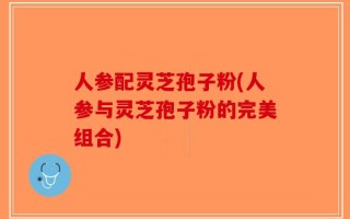 人参配灵芝孢子粉(人参与灵芝孢子粉的完美组合)