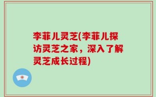 李菲儿灵芝(李菲儿探访灵芝之家，深入了解灵芝成长过程)
