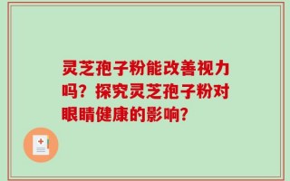 灵芝孢子粉能改善视力吗？探究灵芝孢子粉对眼睛健康的影响？