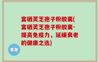 富硒灵芝孢子粉胶囊(富硒灵芝孢子粉胶囊-提高免疫力，延缓衰老的健康之选)