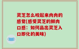 灵芝怎么咬起来肉肉的感觉(感受灵芝的鲜肉口感：如何品出灵芝入口即化的美味)