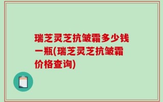 瑞芝灵芝抗皱霜多少钱一瓶(瑞芝灵芝抗皱霜价格查询)