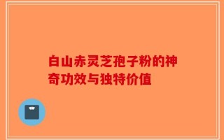 白山赤灵芝孢子粉的神奇功效与独特价值