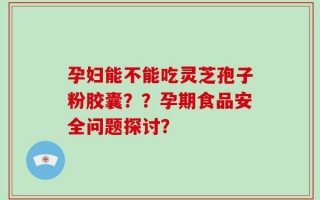 孕妇能不能吃灵芝孢子粉胶囊？？孕期食品安全问题探讨？
