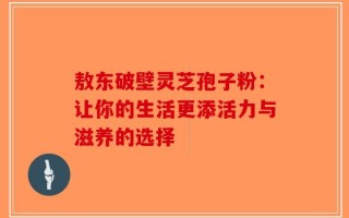 敖东破壁灵芝孢子粉：让你的生活更添活力与滋养的选择