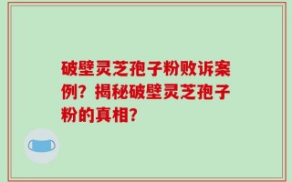 破壁灵芝孢子粉败诉案例？揭秘破壁灵芝孢子粉的真相？