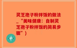 灵芝孢子粉拌饭的做法_“美味健康：自制灵芝孢子粉拌饭的简易步骤”)