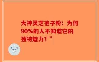大神灵芝孢子粉：为何90%的人不知道它的独特魅力？”