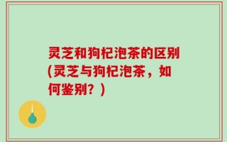 灵芝和狗杞泡茶的区别(灵芝与狗杞泡茶，如何鉴别？)
