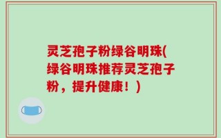 灵芝孢子粉绿谷明珠(绿谷明珠推荐灵芝孢子粉，提升健康！)