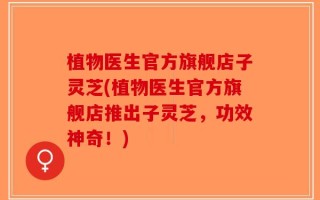 植物医生官方旗舰店子灵芝(植物医生官方旗舰店推出子灵芝，功效神奇！)