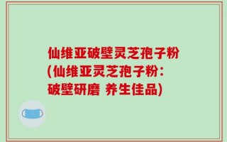 仙维亚破壁灵芝孢子粉(仙维亚灵芝孢子粉：破壁研磨 养生佳品)