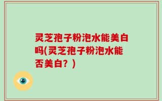 灵芝孢子粉泡水能美白吗(灵芝孢子粉泡水能否美白？)