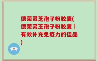 德荣灵芝孢子粉胶囊(德荣灵芝孢子粉胶囊｜有效补充免疫力的佳品)