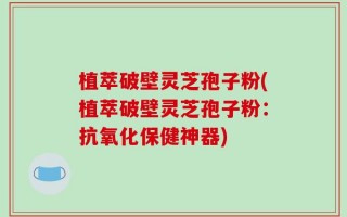 植萃破壁灵芝孢子粉(植萃破壁灵芝孢子粉：抗氧化保健神器)