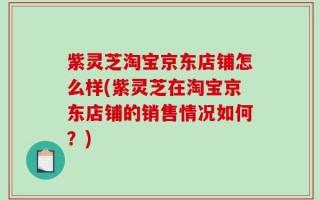 紫灵芝淘宝京东店铺怎么样(紫灵芝在淘宝京东店铺的销售情况如何？)