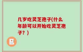 几岁吃灵芝孢子(什么年龄可以开始吃灵芝孢子？)