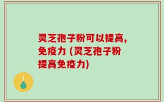 灵芝孢子粉可以提高,免疫力 (灵芝孢子粉提高免疫力)