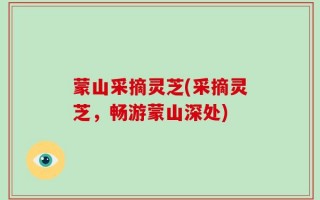 蒙山采摘灵芝(采摘灵芝，畅游蒙山深处)