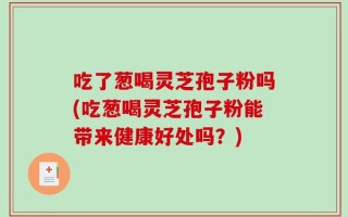 吃了葱喝灵芝孢子粉吗(吃葱喝灵芝孢子粉能带来健康好处吗？)