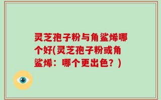 灵芝孢子粉与角鲨烯哪个好(灵芝孢子粉或角鲨烯：哪个更出色？)