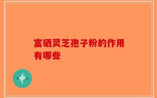 富硒灵芝孢子粉的作用有哪些