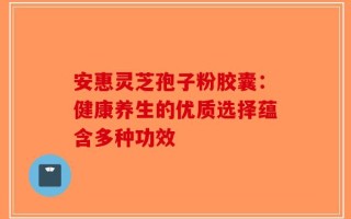 安惠灵芝孢子粉胶囊：健康养生的优质选择蕴含多种功效