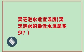 灵芝泡水适宜温度(灵芝泡水的最佳水温是多少？)