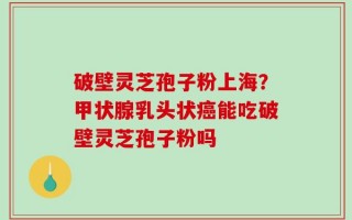 破壁灵芝孢子粉上海？甲状腺乳头状癌能吃破壁灵芝孢子粉吗