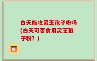 白天能吃灵芝孢子粉吗(白天可否食用灵芝孢子粉？)