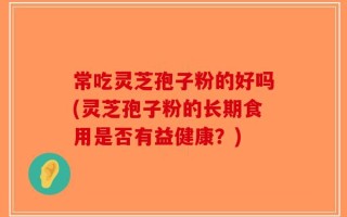 常吃灵芝孢子粉的好吗(灵芝孢子粉的长期食用是否有益健康？)