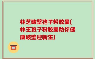 林芝破壁孢子粉胶囊(林芝孢子粉胶囊助你健康破壁迎新生)