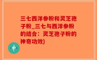 三七西洋参粉和灵芝孢子粉_三七与西洋参粉的结合：灵芝孢子粉的神奇功效)