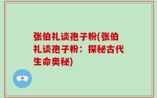 张伯礼谈孢子粉(张伯礼谈孢子粉：探秘古代生命奥秘)
