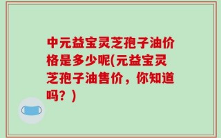 中元益宝灵芝孢子油价格是多少呢(元益宝灵芝孢子油售价，你知道吗？)