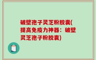破壁孢子灵芝粉胶囊(提高免疫力神器：破壁灵芝孢子粉胶囊)