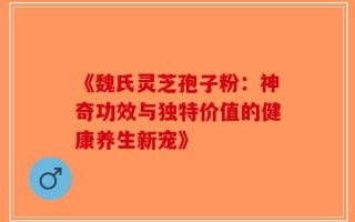 《魏氏灵芝孢子粉：神奇功效与独特价值的健康养生新宠》