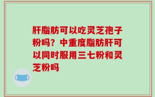 肝脂肪可以吃灵芝孢子粉吗？中重度脂肪肝可以同时服用三七粉和灵芝粉吗