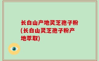长白山产地灵芝孢子粉(长白山灵芝孢子粉产地萃取)