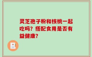 灵芝孢子粉和核桃一起吃吗？搭配食用是否有益健康？