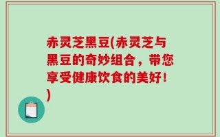 赤灵芝黑豆(赤灵芝与黑豆的奇妙组合，带您享受健康饮食的美好！)