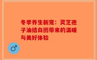 冬季养生新宠：灵芝孢子油结白团带来的温暖与美好体验