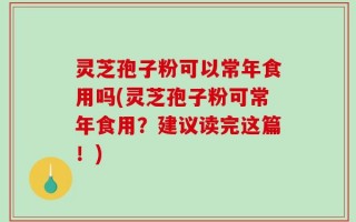 灵芝孢子粉可以常年食用吗(灵芝孢子粉可常年食用？建议读完这篇！)