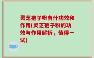灵芝孢子粉有什功效和作用(灵芝孢子粉的功效与作用解析，值得一试)